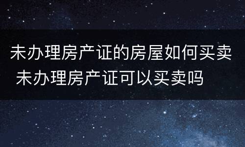 未办理房产证的房屋如何买卖 未办理房产证可以买卖吗