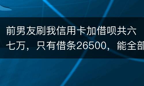 前男友刷我信用卡加借呗共六七万，只有借条26500，能全部要回吗