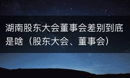 湖南股东大会董事会差别到底是啥（股东大会、董事会）