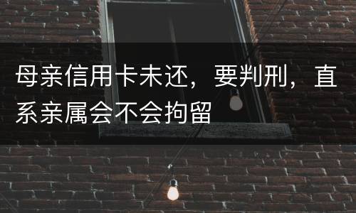 母亲信用卡未还,要判刑,直系亲属会不会拘留 母亲信用卡未还,要判刑,直系亲属会不会拘留