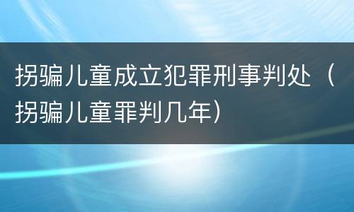 拐骗儿童成立犯罪刑事判处（拐骗儿童罪判几年）