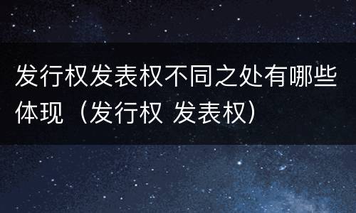 发行权发表权不同之处有哪些体现（发行权 发表权）