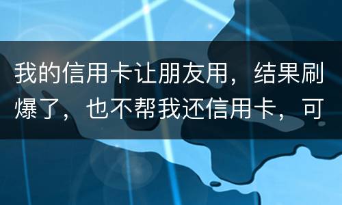 我的信用卡让朋友用，结果刷爆了，也不帮我还信用卡，可否告她