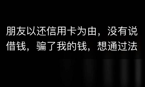 朋友以还信用卡为由，没有说借钱，骗了我的钱，想通过法律途径要回来