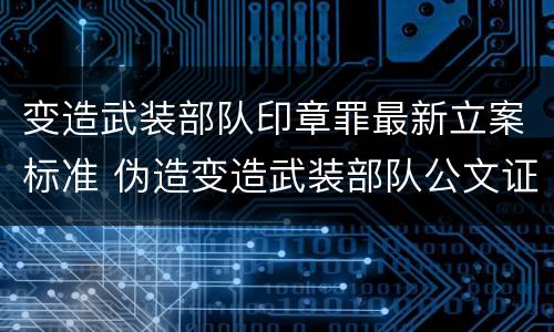 变造武装部队印章罪最新立案标准 伪造变造武装部队公文证件印章案例