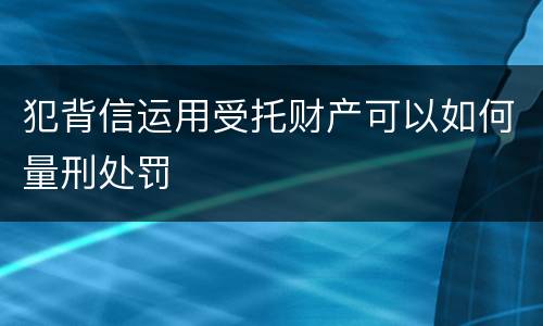犯背信运用受托财产可以如何量刑处罚