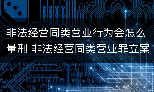 非法经营同类营业行为会怎么量刑 非法经营同类营业罪立案标准