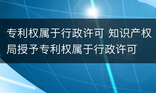 专利权属于行政许可 知识产权局授予专利权属于行政许可