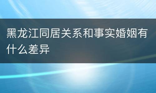 黑龙江同居关系和事实婚姻有什么差异