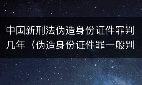 中国新刑法伪造身份证件罪判几年（伪造身份证件罪一般判几年）