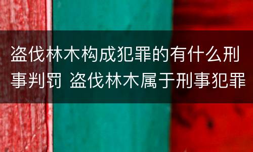 盗伐林木构成犯罪的有什么刑事判罚 盗伐林木属于刑事犯罪吗