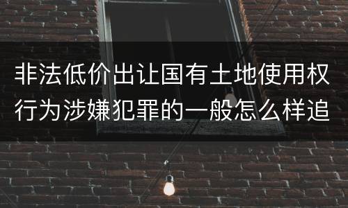 非法低价出让国有土地使用权行为涉嫌犯罪的一般怎么样追究责任