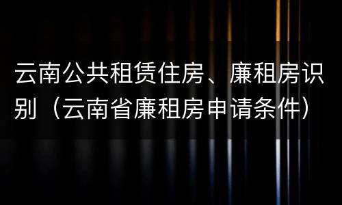 云南公共租赁住房、廉租房识别（云南省廉租房申请条件）