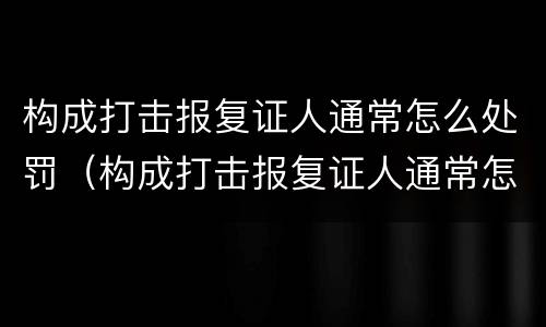构成打击报复证人通常怎么处罚（构成打击报复证人通常怎么处罚的）