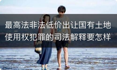最高法非法低价出让国有土地使用权犯罪的司法解释要怎样规定