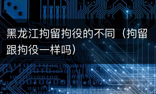 黑龙江拘留拘役的不同（拘留跟拘役一样吗）