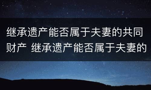 继承遗产能否属于夫妻的共同财产 继承遗产能否属于夫妻的共同财产呢
