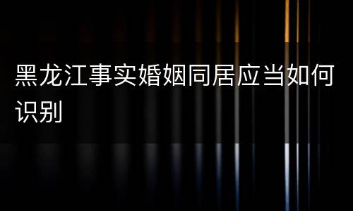 黑龙江事实婚姻同居应当如何识别