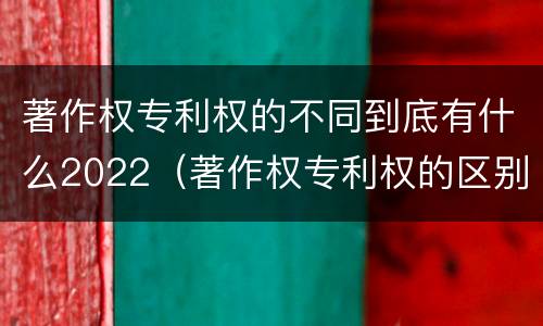 著作权专利权的不同到底有什么2022（著作权专利权的区别）