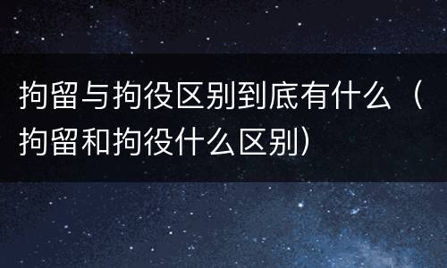 拘留与拘役区别到底有什么（拘留和拘役什么区别）