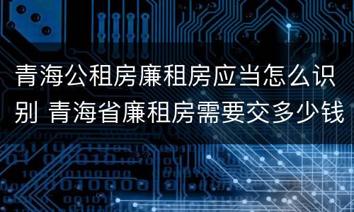 青海公租房廉租房应当怎么识别 青海省廉租房需要交多少钱