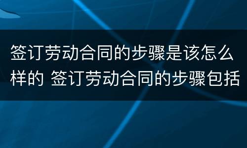 签订劳动合同的步骤是该怎么样的 签订劳动合同的步骤包括