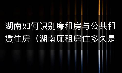 湖南如何识别廉租房与公共租赁住房（湖南廉租房住多久是自己的）