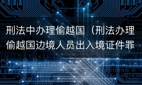 刑法中办理偷越国(刑法办理偷越国边境人员出入境证件罪是指) 刑法中办理偷越国(刑法办理偷越国边境人员出入境证件罪是指)