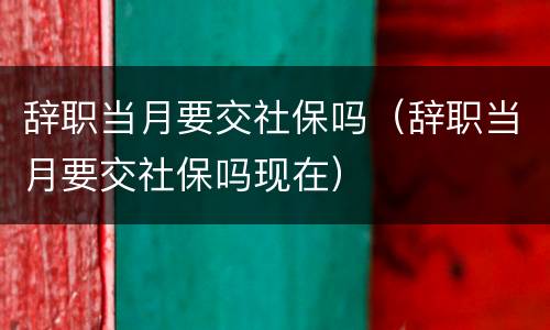 辞职当月要交社保吗（辞职当月要交社保吗现在）