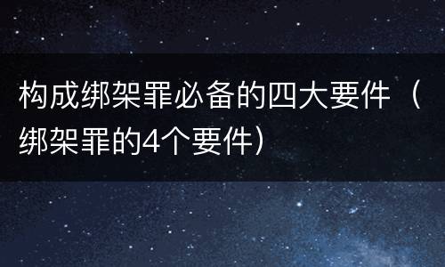构成绑架罪必备的四大要件（绑架罪的4个要件）