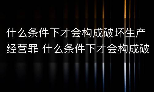 什么条件下才会构成破坏生产经营罪 什么条件下才会构成破坏生产经营罪呢