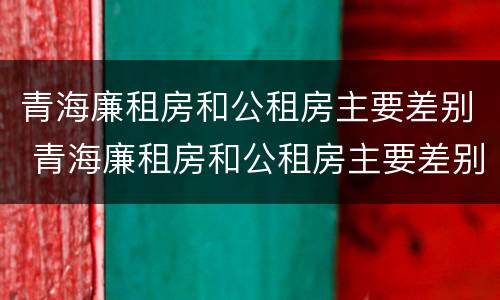 青海廉租房和公租房主要差别 青海廉租房和公租房主要差别在哪