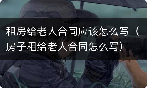 租房给老人合同应该怎么写（房子租给老人合同怎么写）