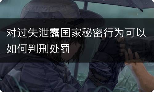 对过失泄露国家秘密行为可以如何判刑处罚