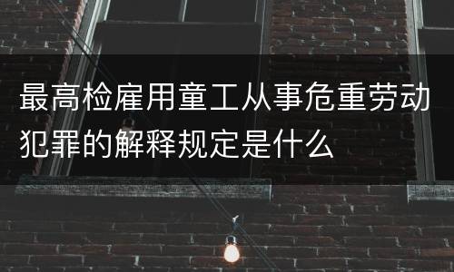 最高检雇用童工从事危重劳动犯罪的解释规定是什么