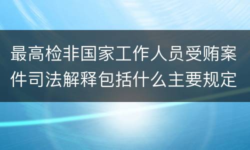 最高检非国家工作人员受贿案件司法解释包括什么主要规定
