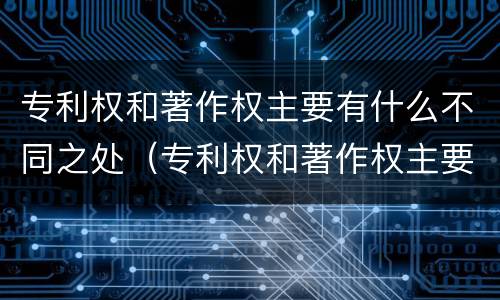 专利权和著作权主要有什么不同之处（专利权和著作权主要有什么不同之处和作用）