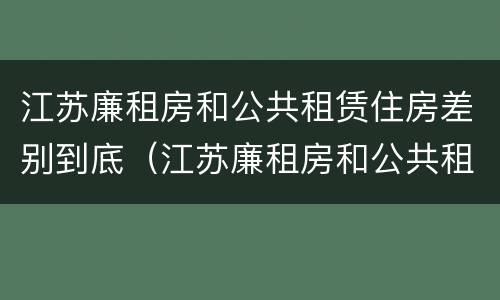 江苏廉租房和公共租赁住房差别到底（江苏廉租房和公共租赁住房差别到底是什么）