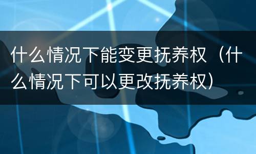 什么情况下能变更抚养权（什么情况下可以更改抚养权）