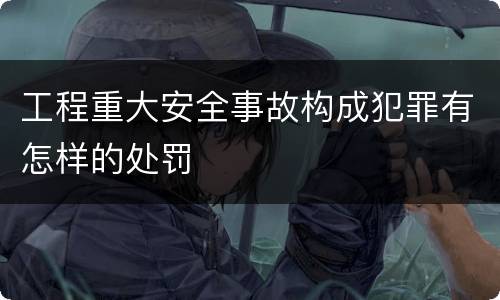 工程重大安全事故构成犯罪有怎样的处罚