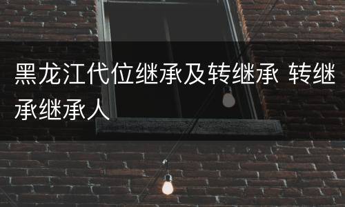 黑龙江代位继承及转继承 转继承继承人