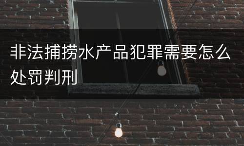 非法捕捞水产品犯罪需要怎么处罚判刑