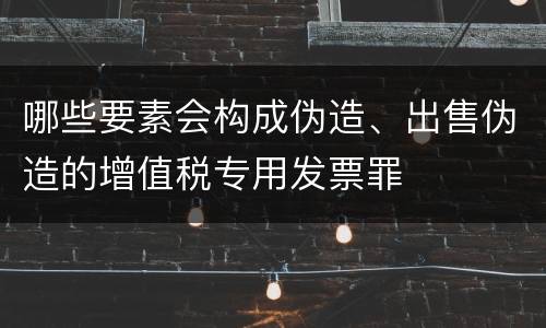 哪些要素会构成伪造、出售伪造的增值税专用发票罪