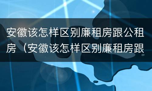 安徽该怎样区别廉租房跟公租房（安徽该怎样区别廉租房跟公租房的区别）