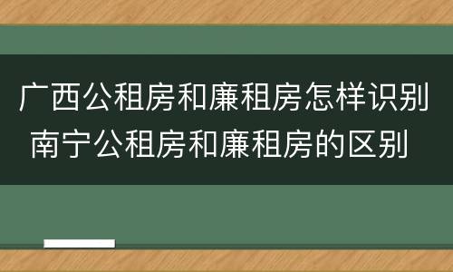 广西公租房和廉租房怎样识别 南宁公租房和廉租房的区别