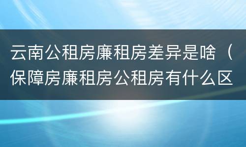 云南公租房廉租房差异是啥（保障房廉租房公租房有什么区别）