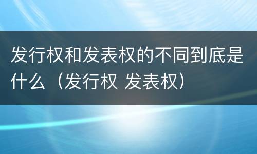 发行权和发表权的不同到底是什么（发行权 发表权）