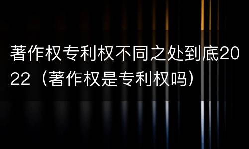 著作权专利权不同之处到底2022（著作权是专利权吗）