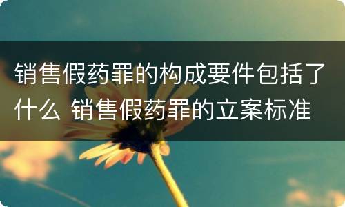 销售假药罪的构成要件包括了什么 销售假药罪的立案标准