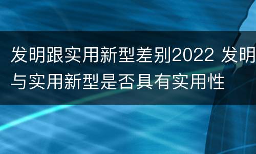 发明跟实用新型差别2022 发明与实用新型是否具有实用性